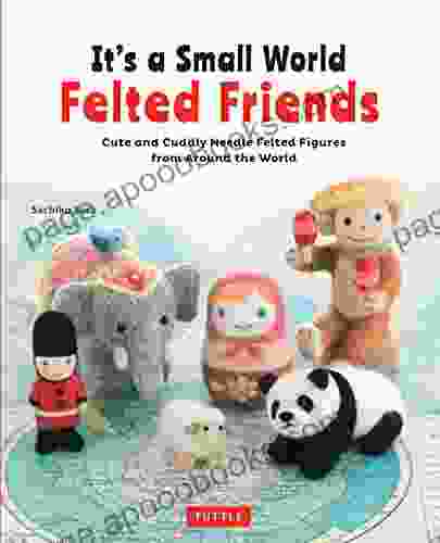 It S A Small World Felted Friends: Cute And Cuddly Needle Felted Figures From Around The World