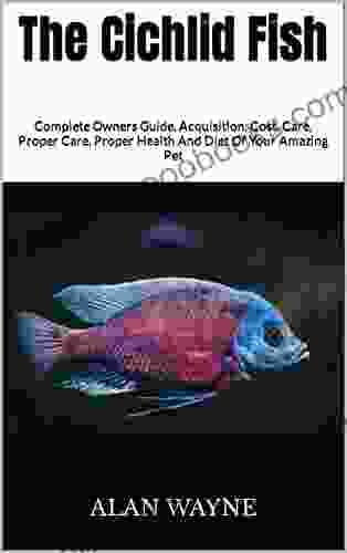 The Cichlid Fish : Complete Owners Guide Acquisition Cost Care Proper Care Proper Health And Diet Of Your Amazing Pet