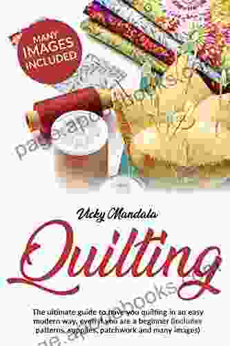 Quilting: The Ultimate Guide To Have You Quilting In An Easy Modern Way Even If You Are A Beginner (includes Patterns Supplies Patchwork And Many Images)